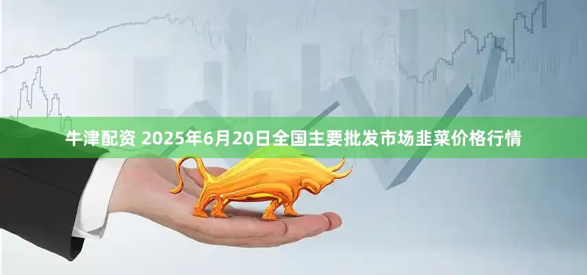 牛津配资 2025年6月20日全国主要批发市场韭菜价格行情