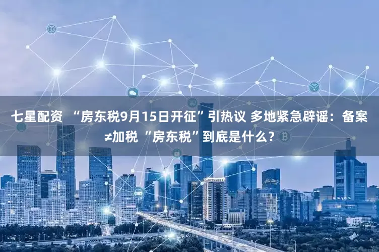 七星配资  “房东税9月15日开征”引热议 多地紧急辟谣：备案≠加税 “房东税”到底是什么？