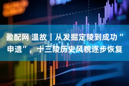 盈配网 温故｜从发掘定陵到成功“申遗”，十三陵历史风貌逐步恢复