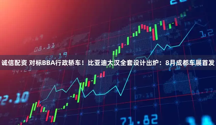 诚信配资 对标BBA行政轿车！比亚迪大汉全套设计出炉：8月成都车展首发