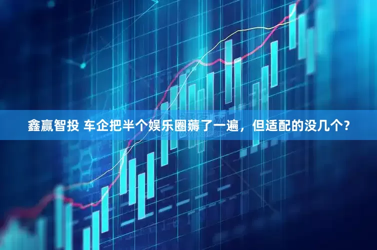 鑫赢智投 车企把半个娱乐圈薅了一遍，但适配的没几个？
