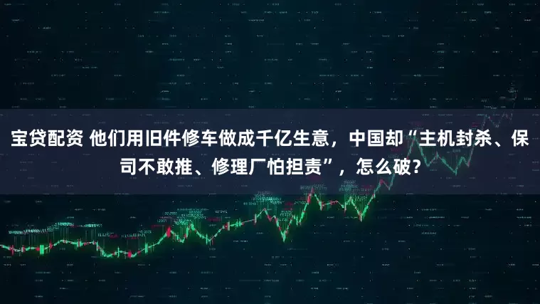 宝贷配资 他们用旧件修车做成千亿生意，中国却“主机封杀、保司不敢推、修理厂怕担责”，怎么破？