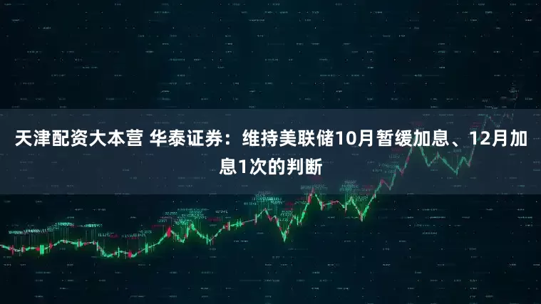 天津配资大本营 华泰证券：维持美联储10月暂缓加息、12月加息1次的判断